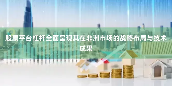 股票平台杠杆全面呈现其在非洲市场的战略布局与技术成果