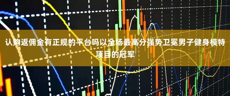 认购返佣金有正规的平台吗以全场最高分强势卫冕男子健身模特项目的冠军