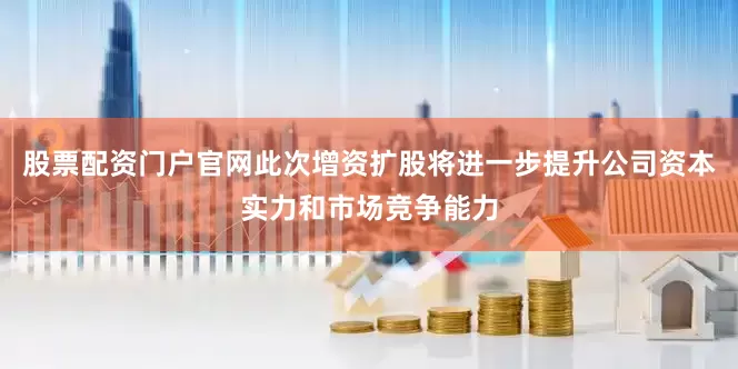 股票配资门户官网此次增资扩股将进一步提升公司资本实力和市场竞争能力