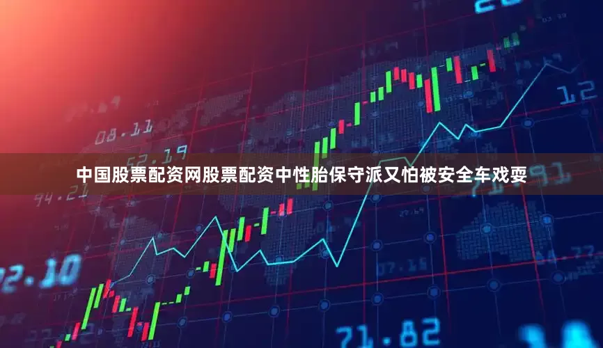 中国股票配资网股票配资中性胎保守派又怕被安全车戏耍