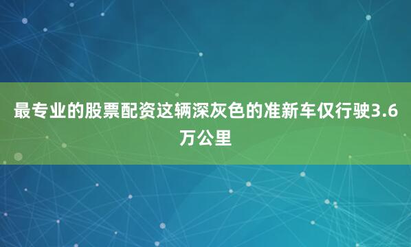 最专业的股票配资这辆深灰色的准新车仅行驶3.6万公里