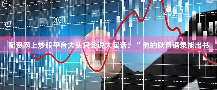 配资网上炒股平台大头只会说大实话！ ”他的耿直语录能出书