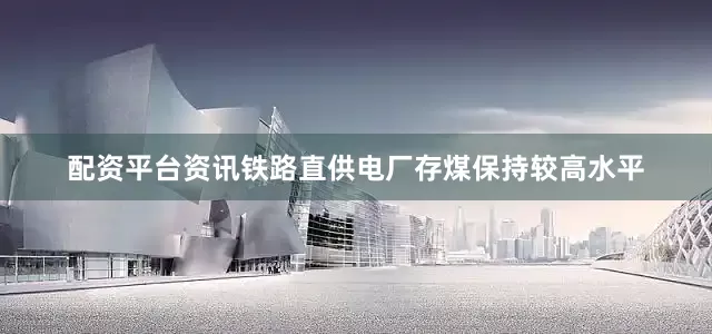 配资平台资讯铁路直供电厂存煤保持较高水平