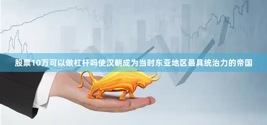 股票10万可以做杠杆吗使汉朝成为当时东亚地区最具统治力的帝国