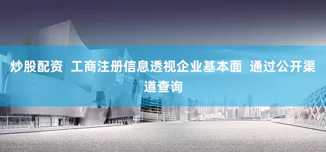 炒股配资  工商注册信息透视企业基本面  通过公开渠道查询