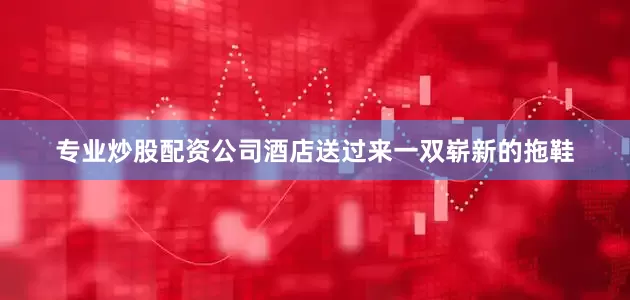 专业炒股配资公司酒店送过来一双崭新的拖鞋